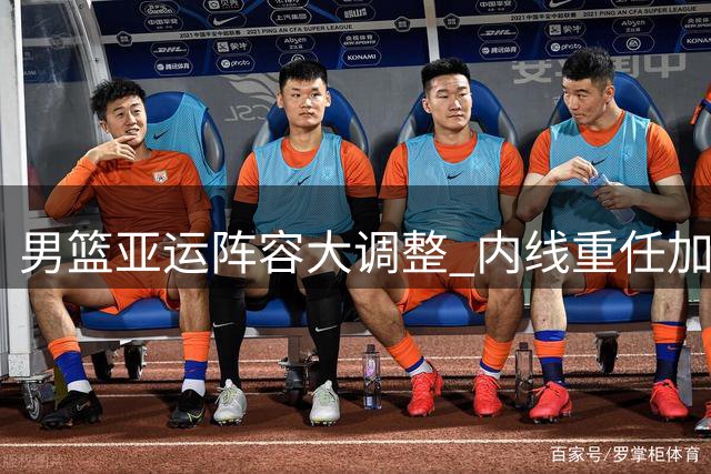 男篮亚运阵容大调整 内线重任加码难阻争冠决心